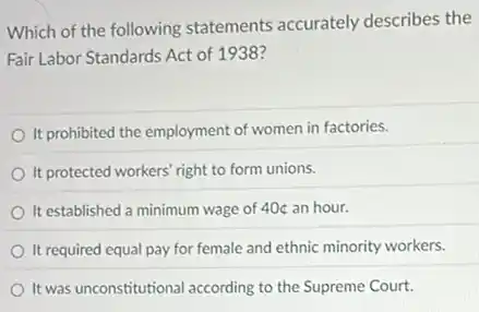 Which of the following statements accurately describes the
Fair Labor Standards Act of 1938?
It prohibited the employment of women in factories.
It protected workers' right to form unions.
It established a minimum wage of 40phi an hour.
It required equal pay for female and ethnic minority workers.
It was unconstitutional according to the Supreme Court.