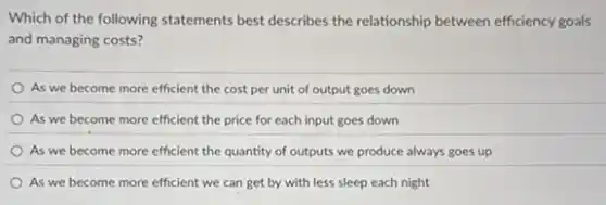 Which of the following statements best describes the relationship between efficiency goals
and managing costs?
As we become more efficient the cost per unit of output goes down
As we become more efficient the price for each input goes down
As we become more efficient the quantity of outputs we produce always goes up
As we become more efficient we can get by with less sleep each night