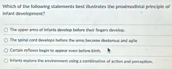 Which of the following statements best illustrates the proximodistal principle of
infant development?
The upper arms of infants develop before their fingers develop.
The spinal cord develops before the arms become dexterous and agile
Certain reflexes begin to appear even before birth.
Infants explore the environment using a combination of action and perception.