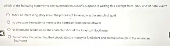 Which of the following statements best summarizes Austin's purpose in writing this excerpt from The Land of Little Rain?
to tell an interesting story about the process of traveling west in search of gold
to persuade the reader to move to the northeast from the southwest
to inform the reader about the characteristics of the American Southwest
to convince the reader that they should donate money to fund plant and animal research in the American
Southwest