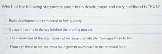 Which of the following statements about brain development and early childhood is TRUE?
Brain development is completed before puberty.
By age three the brain has finished the pruning process.
The overall size of the brain does not increase dramatically from ages three to five.
From age three to six, the most rapid growth takes place in the temporal lobe.