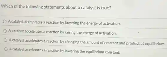 Which of the following statements about a catalyst is true?
A catalyst accelerates a reaction by lowering the energy of activation.
A catalyst accelerates a reaction by raising the energy of activation.
A catalyst accelerates a reaction by changing the amount of reactant and product at equilibrium.
A catalyst accelerates a reaction by lowering the equilibrium constant.