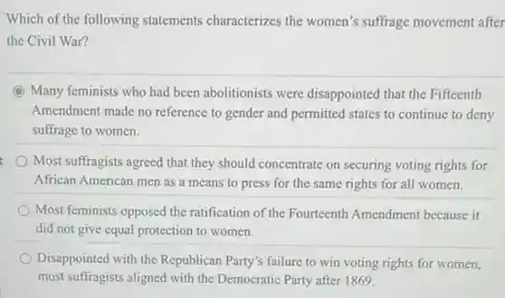 Which of the following statements characterizes the women's suffrage movement after
the Civil War?
C Many feminists who had been abolitionists were disappointed that the Fifteenth
Amendment made no reference to gender and permitted states to continue to deny
suffrage to women.
Most suffragists agreed that they should concentrate on securing voting rights for
African American men as a means to press for the same rights for all women.
Most feminists opposed the ratification of the Fourteenth Amendment because it
did not give equal protection to women.
Disappointed with the Republican Party's failure to win voting rights for women,
most suffragists aligned with the Democratic Party after 1869.
