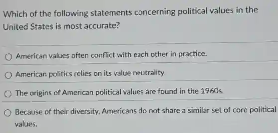 Which of the following statements concerning political values in the
United States is most accurate?
American values often conflict with each other in practice.
American politics relies on its value neutrality.
The origins of American political values are found in the 1960s.
Because of their diversity, Americans do not share a similar set of core political
values.