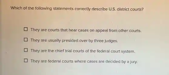 Which of the following statements correctly describe U.S. district courts?
They are courts that hear cases on appeal from other courts.
They are usually presided over by three judges.
They are the chief trial courts of the federal court system.
They are federal courts where cases are decided by a jury.