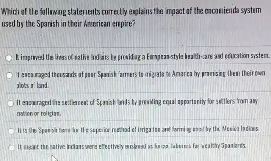 Which of the following statements correctly explains the impact of the encomienda system
used by the Spanish in their American empire?
It improved the lives of native Indians by providing a European-style health-care and education system.
It encouraged thousands of poor Spanish farmers to migrate to America by promising them their own
plots of land.
It encouraged the settlement of Spanish lands by providing equal opportunity for settlers from any
nation or religion.
It is the Spanish term for the superior method of irrigation and farming used by the Mexica Indians.
It meant the native Indians were effectively enslaved as forced laborers for wealthy Spaniards.
