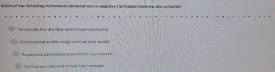 Which of the following statements den een two variables? demonstrates a negative correlation between
Tennis balls that are older tend to have less bounce.
Shorter people tend to weigh less than taller people
People who play baseball more tend to have more hits
Cars that are older tend to have higher mileages.