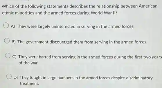 Which of the following statements describes the relationship between American
ethnic minorities and the armed forces during World War II?
A) They were largely uninterested in serving in the armed forces.
B) The government discouraged them from serving in the armed forces.
C) They were barred from serving in the armed forces during the first two years
of the war.
D) They fought in large numbers in the armed forces despite discriminatory
treatment.