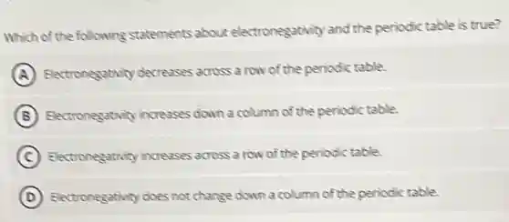 Which of the following statements about electronegativity and the periodic table is true?
A Electronegativity decreases across a row of the periodic table.
B Electronegativity increases down a column of the periodic table.
C Electronegativity increases across a row of the periodic table.
D Electronegativity does not change down a column of the periodic table.