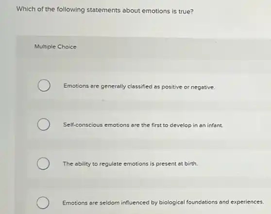 Which of the following statements about emotions is true?
Multiple Choice
Emotions are generally classified as positive or negative.
Self-conscious emotions are the first to develop in an infant.
The ability to regulate emotions is present at birth.
Emotions are seldom influenced by biological foundations and experiences.