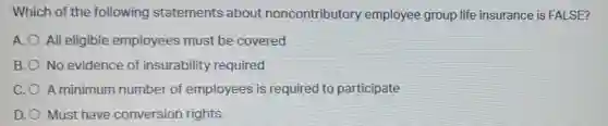 Which of the following statements about noncontributory employee group life insurance is FALSE?
A. O All eligible employees must be covered
B. No evidence of insurability required
C.O A minimum number of employees is required to participate
D. Must have conversion rights