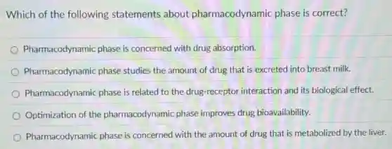 Which of the following statements about pharmacodynamic phase is correct?
Pharmacodynamic phase is concerned with drug absorption.
Pharmacodynamic phase studies the amount of drug that is excreted into breast milk.
Pharmacodynamic phase is related to the drug-receptor interaction and its biological effect.
Optimization of the pharmacodynamic phase improves drug bioavailability.
Pharmacodynamic phase is concerned with the amount of drug that is metabolized by the liver.