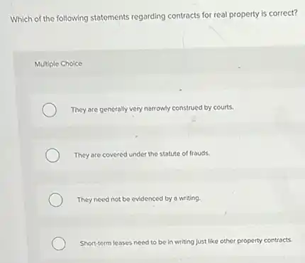 Which of the following statements regarding contracts for real property is correct?
Multiple Choice
They are generally very narrowly construed by courts.
They are covered under the statute of frouds.
They need not be evidenced by a writing.
Short-term leases need to be in writing just like other property contracts.