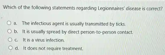 Which of the following statements regarding Legionnaires' disease is correct?
a. The infectious agent is usually transmitted by ticks.
b. It is usually spread by direct person to-person contact.
c. It is a virus infection.
d. It does not require treatment.