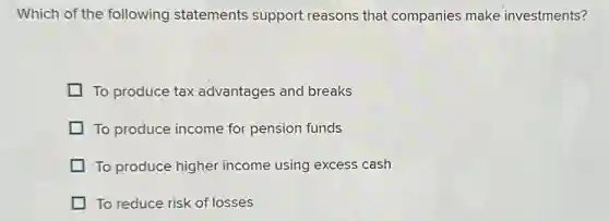 Which of the following statements support reasons that companies make investments?
To produce tax advantages and breaks
To produce income for pension funds
To produce higher income using excess cash
To reduce risk of losses