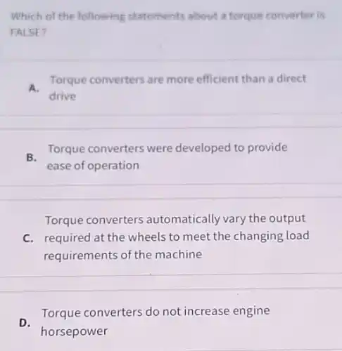 Which of the following statements about a torque converter is
FALSE?
A.
Torque converters are more efficient than a direct
drive
B.
Torque converters were developed to provide
ease of operation
Torque converters automatically vary the output
C. required at the wheels to meet the changing load
requirements of the machine
D.
Torque converters do not increase engine
horsepower