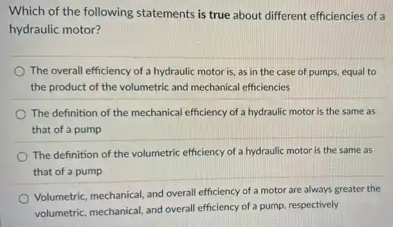 Which of the following statements is true about different efficiencies of a
hydraulic motor?
The overall efficiency of a hydraulic motor is , as in the case of pumps, equal to
the product of the volumetric and mechanica efficiencies
The definition of the mechanical efficiency of a hydraulic motor is the same as
that of a pump
The definition of the volumetric efficiency of a hydraulic motor is the same as
that of a pump
Volumetric mechanical, and overall efficiency of a motor are always greater the
volumetric mechanical, and overall efficiency of a pump, respectively