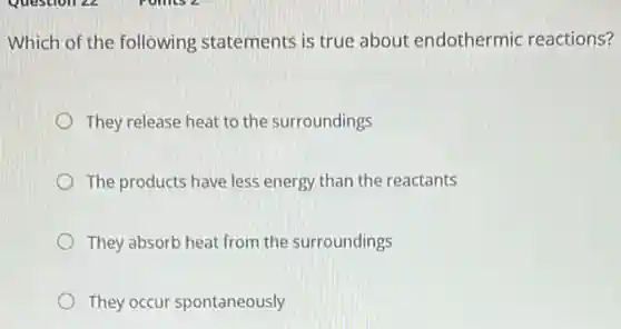 Which of the following statements is true about endothermic reactions?
They release heat to the surroundings
The products have less energy than the reactants
They absorb heat from the surroundings
They occur spontaneously