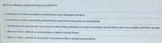 All of the following statements are true EXCEPT?
Definitions of what constitutes mental illness have changed over time.
Definitions of what constitutes mental illness vary from social group to social group.
Socially powerful groups are more able to enforce their definitions of what constitutes mental illness than are socially powerless groups.
Behavior that is defined as unacceptable is labeled mental illness.
Behavior that is defined as inherently incomprehensible is labeled mental illness.