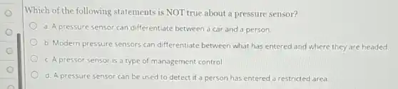 Which of the following statements is NOT true about a pressure sensor?
a. A pressure sensor can differentiate between a car and a person.
b. Modern pressure sensors can differentiate between what has entered and where they are headed.
c. A pressor sensor is a type of management control.
d. A pressure sensor can be used to detect if a person has entered a restricted area.