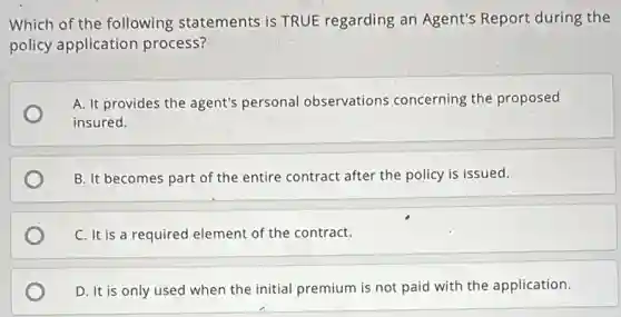 Which of the following statements is TRUE regarding an Agent's Report during the
policy application process?
A. It provides the agent's personal observations concerning the proposed
insured.
B. It becomes part of the entire contract after the policy is issued.
C. It is a required element of the contract.
D. It is only used when the initial premium is not paid with the application.