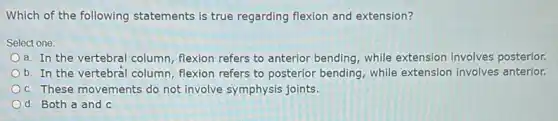 Which of the following statements is true regarding flexion and extension?
Select one:
a. In the vertebral column, flexion refers to anterior bending, while extension involves posterior.
b. In the vertebral column, flexion refers to posterior bending, while extension involves anterior.
c. These movements do not involve symphysis joints.
d. Both a and C