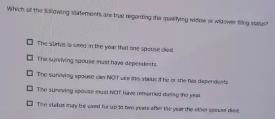 Which of the following statements are true regarding the qualifying widow or widower filling status?
The status is used in the year that one spouse died.
The surviving spouse must have dependents.
The surviving spouse can NOT use this status if he or she has dependents.
The surviving spouse must NOT have remarried during the year.
The status may be used for up to two years after the year the other spouse died.