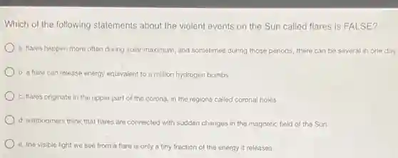 Which of the following statements about the violent events on the Sun called flares is FALSE?
a. flares happen more often during solar maximum and sometimes during those periods, there can be several in one day
b. a flare can release energy equivalent to a million hydrogen bombs
c. flares originate in the upper part of the corona, in the regions called coronal holes
d. astronomers think that flares are connected with sudden changes in the magnetic field of the Sun
e. the visible light we see from a flare is only a tiny fraction of the energy it releases