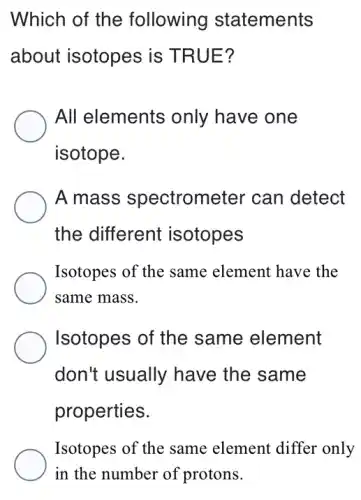 Which of the following statements
about isotopes is TRUE?
All elements only have one
isotope.
A mass spectrometer can detect
the different isotopes
Isotopes of the same element have the
same mass.
Isotopes of the same element
don't usually have the same
properties.
Isotopes of the same element differ only
in the number of protons.