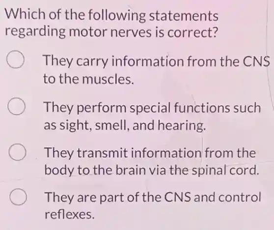Which of the following statements
regarding motor nerves is correct?
They carry information from the CNS
to the muscles.
They perform special functions such
as sight, smell , and hearing.
They transmit information from the
body to the brair via the spinal cord.
They are part of the CNS and control
reflexes.