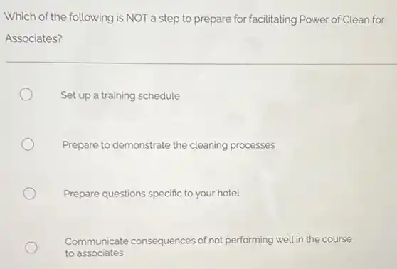 Which of the following is NOT a step to prepare for facilitating Power of Clean for
Associates?
Set up a training schedule
Prepare to demonstrate the cleaning processes
Prepare questions specific to your hotel
Communicate consequences of not performing well in the course
to associates