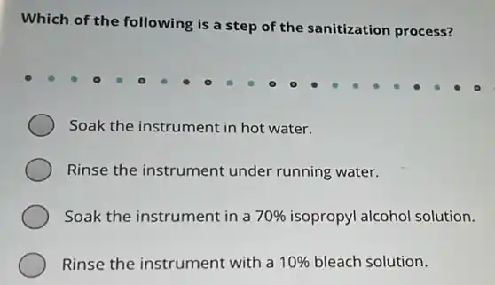 Which of the following is a step of the sanitization process?
Soak the instrument in hot water.
Rinse the instrument under running water.
Soak the instrument in a 70% isopropyl alcohol solution.
Rinse the instrument with a 10% bleach solution.