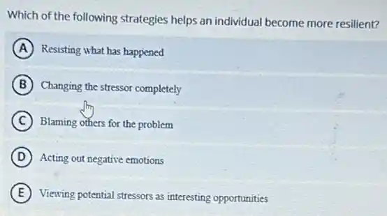 Which of the following strategies helps an individual become more resilient?
A Resisting what has happened
B Changing the stressor completely
C Blaming others for the problem
D Acting out negative emotions
E Viewing potential stressors as interesting opportunities