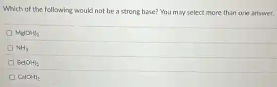 Which of the following would not be a strong base? You may select more than one answer.
Mg(OH)_(2)
NH_(3)
Be(OH)_(2)
Ca(OH)_(2)