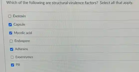 Which of the following are structural virulence factors? Select all that apply.
Exotoxin
Capsule
Mycolic acid
D Endospore
Adhesins
Exoenzymes
Pili