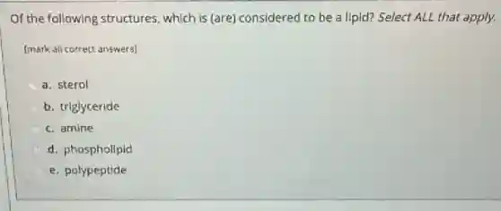 Of the following structures, which is (are)considered to be a lipid? Select ALL that apply.
[mark all correct answers]
a. sterol
b. triglyceride
c. amine
d. phospholipid
e. polypeptide