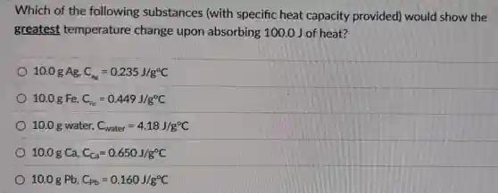 Which of the following substances (with specific heat capacity provided would show the
greatest temperature change upon absorbing 100.0 J of heat?
10.0 g Ag, C_(Ag)=0.235J/g^circ C
10.0 g Fe, C_(Fe)=0.449J/g^circ C
10.0 g water, C_(water)=4.18J/g^circ C
10.0 g Ca, C_(Ca)=0.650J/g^circ C
10.0 g Pb, C_(Pb)=0.160J/g^circ C