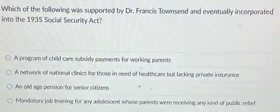 Which of the following was supported by Dr.Francis Townsend and eventually incorporated
into the 1935 Social Security Act?
A program of child care subsidy payments for working parents
A network of national clinics for those in need of healthcare but lacking private insurance
An old age pension for senior citizens
Mandatory job training for any adolescent whose parents were receiving any kind of public relief