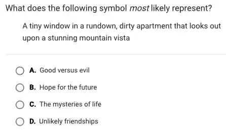 What does the following symbol most likely represent?
A tiny window in a rundown, dirty apartment that looks out
upon a stunning mountain vista
A. Good versus evil
B. Hope for the future
C. The mysteries of life
D. Unlikely friendships