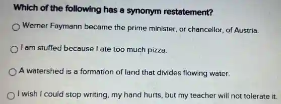 Which of the following has a synonym restatement?
Werner Faymann became the prime minister, or chancellor, of Austria.
I am stuffed because I ate too much pizza.
A watershed is a formation of land that divides flowing water.
I wish I could stop writing, my hand hurts, but my teacher will not tolerate it.