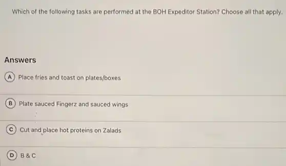 Which of the following tasks are performed at the BOH Expeditor Station?Choose all that apply.
Answers
A Place fries and toast on plates/boxes
B Plate sauced Fingerz and sauced wings
C Cut and place hot proteins on Zalads
D B&C