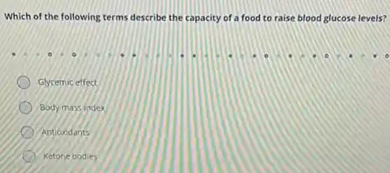 Which of the following terms describe the capacity of a food to raise blood glucose levels?
Glycemic effect
Body mass Index
Antioxidants
Ketone bodies