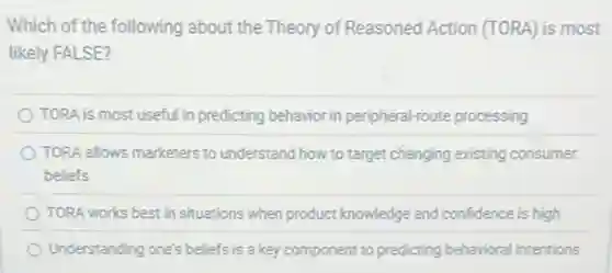 Which of the following about the Theory of Reasoned Action (TORA) is most
likely FALSE?
TORA is most usefu'in predicting behavior in peripheral-route processing
TORA allows marketers to understand how to target changing existing consumer
beliefs
TORA works best in situations when product knowledge and confidence is high
Understanding one's beliefs is a key component to predicting behavioral intentions