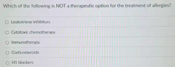 Which of the following is NOT a therapeutic option for the treatment of allergies?
Leukotriene inhibitors
Cytotoxic chemotherapy
Immunotherapy
Corticosteroids
H1 blockers