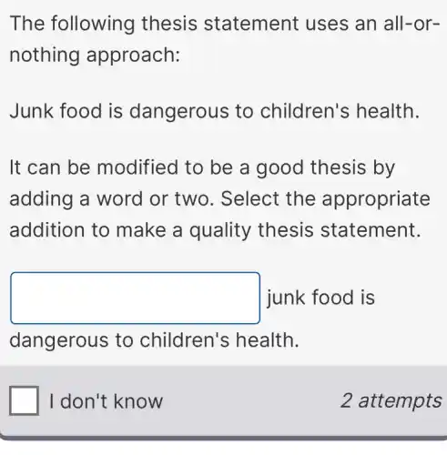 The following thesis statement uses an all-or-
nothing approach:
Junk food is dangerous to children's health.
It can be modified to be a good thesis by
adding a word or two. Select the appropriate
addition to make a quality thesis statement.
square junk food is
dangerous to children's health.
I don't know
2 attempts