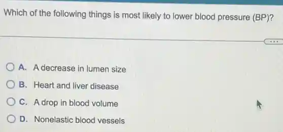 Which of the following things is most likely to lower blood pressure (BP)?
A. A decrease in lumen size
B. Heart and liver disease
C. A drop in blood volume
D. Nonelastic blood vessels