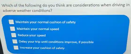 Which of the following do you think are considerations when driving in
adverse weather conditions?
Maintain your normal cushion of safety
Maintain your normal speed
Reduce your speed
Delay your trip until conditions improve, if possible
Increase your cushion of safety