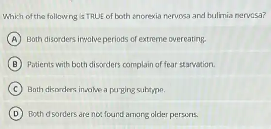 Which of the following is TRUE of both anorexia nervosa and bulimia nervosa?
A Both disorders involve periods of extreme overeating.
B Patients with both disorders complain of fear starvation.
C Both disorders involve a purging subtype.
D Both disorders are not found among older persons.