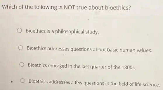 Which of the following is NOT true about bioethics?
Bioethics is a philosophical study.
Bioethics addresses questions about basic human values.
Bioethics emerged in the last quarter of the 1800 s.
Bioethics addresses a few questions in the field of life science.