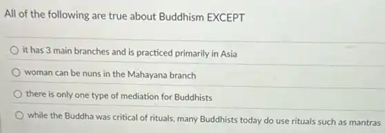 All of the following are true about Buddhism EXCEPT
it has 3 main branches and is practiced primarily in Asia
woman can be nuns in the Mahayana branch
there is only one type of mediation for Buddhists
while the Buddha was critical of rituals, many Buddhists today do use rituals such as mantras